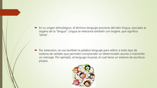  En su origen etimológico, el término lenguaje proviene del latín lingua, asociado al
órgano de la “lengua”. Lingua se relaciona también con lingere, que significa
'lamer'.
 Por extensión, se usa también la palabra lenguaje para referir a todo tipo de
sistema de señales que permiten comprender un determinado asunto o transmitir
un mensaje. Por ejemplo, el lenguaje musical, el cual tiene un sistema de escritura
propio.
 