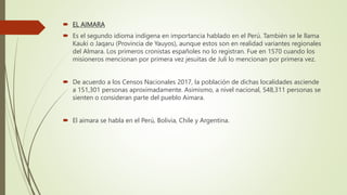 EL AIMARA
 Es el segundo idioma indígena en importancia hablado en el Perú. También se le llama
Kauki o Jaqaru (Provincia de Yauyos), aunque estos son en realidad variantes regionales
del Almara. Los primeros cronistas españoles no lo registran. Fue en 1570 cuando los
misioneros mencionan por primera vez jesuitas de Juli lo mencionan por primera vez.
 De acuerdo a los Censos Nacionales 2017, la población de dichas localidades asciende
a 151,301 personas aproximadamente. Asimismo, a nivel nacional, 548,311 personas se
sienten o consideran parte del pueblo Aimara.
 El aimara se habla en el Perú, Bolivia, Chile y Argentina.
 