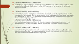  6. FAMILIA PEBA-YAGUA (S 679 habitantes)
 Es otra familia lingüística propia del Perú. El único idioma que ha sobrevivido es utilizado por el
pueblo Indigena yagua, que se ubica a orillas del Amazonas en las cercanias de la frontera
peruano-brasileña.
 7. FAMILIA HUITOTO (2 709 habitantes)
 Esta familia lingüistica es originaria de Colombia. Durante la época de explotación del caucho
estos pueblos tuvieron que salir de sus territorios. En el Perú los pueblos que hablan idiomas de
esta familia son los hultoto y los acalna. Otras variedades lingüísticas ya extinguldas fueron las
de los pueblos resigaro y andoque.
 8. FAMILIA HARAKMBUT (2 092 habitantes)
 Está localizada a orillas del rio Madre de Dios. Los pueblos indigenas pertenecientes a esta
familia lingüística son los amarakaeri, arasairi, huachipaeri, kisambaeri, sapiteri y toyoeri.
 9. FAMILIA TUCANO (1 111 habitantes)
 Es una familia lingüistica extendida en la amazonia del Perú, Brasil, Colombia y Ecuador. Los
pueblos indigenas orejón y secoya ubicados en la frontera con Colombia son los únicos en el
Perú que hablan idiomas de esta familia lingüistica.
 