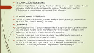  10. FAMILIA ZÁPARO (922 habitantes)
 Esta familia lingüística se ubica principalmente en el Perú y a menor escala en el Ecuador. Los
idiomas de esta familia son los de los pueblos indígenas Arabela, iquito y taushiro.
Anteriormente se han extinguido los idiomas andoa y cahuarano.
 11. FAMILIA TACANA (588 habitantes)
 La única lengua de esta familia lingüistica es la del pueblo indígena de eja, que también se
habla en la selva boliviana, a lo largo del río Beni.
 Características
 La diversidad lingüistica se concentra básicamente en la región amazónica, predomina en el
área rural. Existen mayores indices de analfabetismo y menor grado de instrucción en las
poblaciones que tienen por lengua materna una lengua nativa.
 Predomina el castellano como lengua mayoritaria y asociada a la cultura dominante y
disminuyen o se extinguen las lenguas minoritarias.
 Los hablantes no comparten necesariamente los mimos rasgos culturales, y pueden
pertenecer o no a los mismos grupos étnicos. En el territorio peruano, existen 71 etnias,
divididas en 15 familias lingüísticas que comprenden un total de 67 lenguas.
 