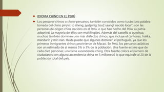  IDIOMA CHINO EN EL PERÚ
 Los peruano-chinos o chino-peruanos, también conocidos como tusán (una palabra
tomada del chino pinyin: to sheng, jyutpinig: tou2 saangt nacido local") son las
personas de origen china nacidos en el Perú, o que han hecho del Peru su patria
adoptiva) La mayoría de ellos son multilingües. Además del castello o quechua,
muchos también dominan uno más dialectos chinos, que incluye el cantones, hakka,
mandarín y min nan. Hasta puede que algunos dominen el portugués, ya que los
primeros inmigrantes chinos provinieron de Macao. En Perú, los peruanos asiáticos
son un estimado de al menos 5% o 3% de la población. Una fuente estima que de
cada diez personas; una tiene ascendencia ching. Otra fuente coloca el número de
ciudadanos con alguna ascendencia china en 5 millones,6 lo que equivale al 20 de la
población total del país.
 