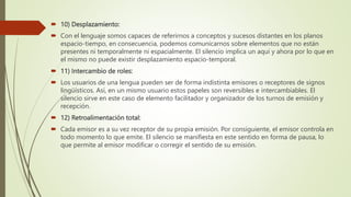  10) Desplazamiento:
 Con el lenguaje somos capaces de referirnos a conceptos y sucesos distantes en los planos
espacio-tiempo, en consecuencia, podemos comunicarnos sobre elementos que no están
presentes ni temporalmente ni espacialmente. El silencio implica un aquí y ahora por lo que en
el mismo no puede existir desplazamiento espacio-temporal.
 11) Intercambio de roles:
 Los usuarios de una lengua pueden ser de forma indistinta emisores o receptores de signos
lingüísticos. Así, en un mismo usuario estos papeles son reversibles e intercambiables. El
silencio sirve en este caso de elemento facilitador y organizador de los turnos de emisión y
recepción.
 12) Retroalimentación total:
 Cada emisor es a su vez receptor de su propia emisión. Por consiguiente, el emisor controla en
todo momento lo que emite. El silencio se manifiesta en este sentido en forma de pausa, lo
que permite al emisor modificar o corregir el sentido de su emisión.
 