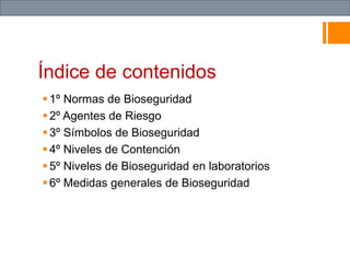 Índice de contenidos
1º Normas de Bioseguridad
2º Agentes de Riesgo
3º Símbolos de Bioseguridad
4º Niveles de Contención
5º Niveles de Bioseguridad en laboratorios
6º Medidas generales de Bioseguridad10º
Conclusión
11º Fuentes de información
 