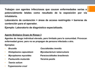 Trabajan con agentes infecciosos que causan enfermedades serias o
potencialmente letales como resultado de la exposición por vía
inhalatoria.
Laboratorio de contención + áreas de acceso restringido + barreras de
contención para el operador.
Ejemplo: Laboratorio de diagnóstico especializado.
Agente Biológico Grupo de Riesgo 3
Agentes de riesgo individual elevado, pero limitado para la comunidad. Provocan
enfermedad grave; pero no se propagan de persona infectada a otra.
Ejemplos:
• Brucella Coccidioides immitis
• Histoplasma capsulatum Mycobacterium tuberculosis
• Mycoplasma mycoides Paracoccidiodes brasilensis
• Pasteurella mutocida Yersinia pestis
• Taenia solium
• Trypanosoma cruzi
 