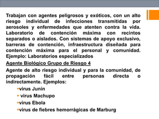 Trabajan con agentes peligrosos y exóticos, con un alto
riesgo individual de infecciones transmitidas por
aerosoles y enfermedades que atenten contra la vida.
Laboratorio de contención máxima con recintos
separados o aislados. Con sistemas de apoyo exclusivo,
barreras de contención, infraestructura diseñada para
contención máxima para el personal y comunidad.
Ejemplo: Laboratorios especializados
Agente Biológico Grupo de Riesgo 4
Agente de alto riesgo individual y para la comunidad, de
propagación fácil entre personas directa o
indirectamente. Ejemplos:
virus Junín
 virus Machupo
virus Ebola
virus de fiebres hemorrágicas de Marburg
 