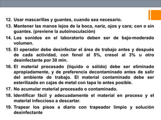 12. Usar mascarillas y guantes, cuando sea necesario.
13. Mantener las manos lejos de la boca, nariz, ojos y cara; con o sin
guantes. (previene la autoinoculación)
14. Los sonidos en el laboratorio deben ser de bajo-moderado
volumen.
15. El operador debe desinfectar el área de trabajo antes y después
de cada actividad, con fenol al 5%, cresol al 3% u otro
desinfectante por 30 min.
16. El material procesado (liquido o sólido) debe ser eliminado
apropiadamente, y de preferencia decontaminado antes de salir
del ambiente de trabajo. El material contaminado debe ser
esterilizado en cajas de metal con tapa lo antes posible.
17. No acumular material procesado o contaminado.
18. Identificar fácil y adecuadamente el material en proceso y el
material infeccioso a descartar.
19. Trapear los pisos a diario con trapeador limpio y solución
desinfectante
 