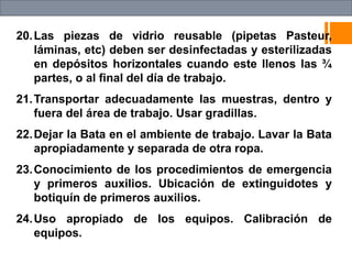 20.Las piezas de vidrio reusable (pipetas Pasteur,
láminas, etc) deben ser desinfectadas y esterilizadas
en depósitos horizontales cuando este llenos las ¾
partes, o al final del día de trabajo.
21.Transportar adecuadamente las muestras, dentro y
fuera del área de trabajo. Usar gradillas.
22.Dejar la Bata en el ambiente de trabajo. Lavar la Bata
apropiadamente y separada de otra ropa.
23.Conocimiento de los procedimientos de emergencia
y primeros auxilios. Ubicación de extinguidotes y
botiquín de primeros auxilios.
24.Uso apropiado de los equipos. Calibración de
equipos.
 