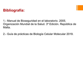 Bibliografía:
1.- Manual de Bioseguridad en el laboratorio. 2005.
Organización Mundial de la Salud. 3º Edición. República de
Malta.
2.- Guía de prácticas de Biología Celular Molecular 2019.
 