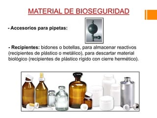 MATERIAL DE BIOSEGURIDAD
- Accesorios para pipetas:
- Recipientes: bidones o botellas, para almacenar reactivos
(recipientes de plástico o metálico), para descartar material
biológico (recipientes de plástico rígido con cierre hermético).
 