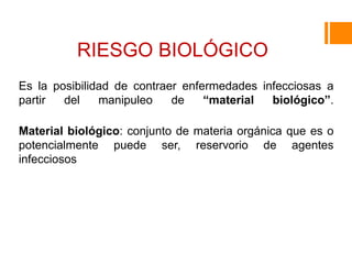 RIESGO BIOLÓGICO
Es la posibilidad de contraer enfermedades infecciosas a
partir del manipuleo de “material biológico”.
Material biológico: conjunto de materia orgánica que es o
potencialmente puede ser, reservorio de agentes
infecciosos
 