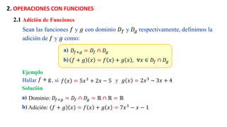 2. OPERACIONES CON FUNCIONES
a) 𝐷𝑓+𝑔 = 𝐷𝑓 ∩ 𝐷𝑔
b) 𝑓 + 𝑔 𝑥 = 𝑓 𝑥 + 𝑔 𝑥 , . ∀𝑥 ∈ 𝐷𝑓 ∩ 𝐷𝑔
2.1 Adición de Funciones
Sean las funciones 𝑓 y 𝑔 con dominio 𝐷𝑓 y 𝐷𝑔 respectivamente, definimos la
adición de 𝑓 y 𝑔 como:
Ejemplo
a) Dominio: 𝐷𝑓+𝑔 = 𝐷𝑓 ∩ 𝐷𝑔 = ℝ ∩ ℝ = ℝ
b) Adición: 𝑓 + 𝑔 𝑥 = 𝑓 𝑥 + 𝑔 𝑥 = 7𝑥3 − 𝑥 − 1
Hallar , si y
𝑓 𝑥 = 5𝑥3 + 2𝑥 − 5 𝑔 𝑥 = 2𝑥3
− 3𝑥 + 4
𝑓 + g
Solución
 