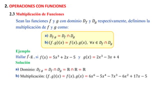 2. OPERACIONES CON FUNCIONES
a) 𝐷𝑓.𝑔 = 𝐷𝑓 ∩ 𝐷𝑔
b) 𝑓. 𝑔 𝑥 = 𝑓 𝑥 . 𝑔 𝑥 , . ∀𝑥 ∈ 𝐷𝑓 ∩ 𝐷𝑔
2.3 Multiplicación de Funciones
Sean las funciones 𝑓 y 𝑔 con dominio 𝐷𝑓 y 𝐷𝑔 respectivamente, definimos la
multiplicación de 𝑓 y 𝑔 como:
Ejemplo
a) Dominio: 𝐷𝑓.𝑔 = 𝐷𝑓 ∩ 𝐷𝑔 = ℝ ∩ ℝ = ℝ
b) Multiplicación: 𝑓. 𝑔 𝑥 = 𝑓 𝑥 . 𝑔 𝑥 = 6𝑥6 − 5𝑥4 − 7𝑥3 − 6𝑥2 + 17𝑥 − 5
Hallar , si y
𝑓 𝑥 = 5𝑥3 + 2𝑥 − 5 𝑔 𝑥 = 2𝑥3
− 3𝑥 + 4
𝑓. g
Solución
 