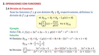 2. OPERACIONES CON FUNCIONES
a) 𝐷𝑓/𝑔 = 𝐷𝑓 ∩ 𝐷𝑔 − 𝑔 𝑥 = 0
b)
𝑓
𝑔
𝑥 =
𝑓 𝑥
𝑔 𝑥
, . ∀𝑥 ∈ 𝐷𝑓/𝑔
2.4 División de Funciones
Sean las funciones 𝑓 y 𝑔 con dominio 𝐷𝑓 y 𝐷𝑔 respectivamente, definimos la
división de 𝑓 y 𝑔 como:
Ejemplo
a) Dominio: 𝐷𝑓/𝑔 = 𝐷𝑓 ∩ 𝐷𝑔 − 𝑔 𝑥 = 0 = ℝ ∩ ℝ − 2𝑥3
− 𝑥2
− 2𝑥 + 1 = 0
b) División:
𝑓
𝑔
𝑥 =
3𝑥3
+ 2𝑥 − 5
2𝑥3 − 𝑥2 − 2𝑥 + 1
=
𝑥 − 1 3𝑥2
+ 3𝑥 + 5
𝑥 − 1 𝑥 + 1 2𝑥 − 1
=
3𝑥2
+ 3𝑥 + 5
𝑥 + 1 2𝑥 − 1
Hallar , si y
𝑓 𝑥 = 3𝑥3
+ 2𝑥 − 5 𝑔 𝑥 = 2𝑥3
− 𝑥2
− 2𝑥 + 1
𝑓/g
Solución
𝐷𝑓/𝑔 = ℝ − −1;
1
2
; 1
 