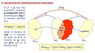 x
g
f
Domg
Domf
Rang Ranf
f(g(x))
g(x)
f o g
𝐷𝑜𝑚𝑓𝑜g = 𝑥/𝑥 ∈ 𝐷𝑜𝑚g ∧ g(𝑥) ∈ 𝐷𝑜𝑚𝑓
1. DEFINICIÓN DE COMPOSICIÓN DE FUNCIONES
Si 𝒇 y 𝐠 son dos
funciones, entonces
g compuesta con 𝒇,
denotada por 𝒇𝒐𝐠 es
la función definida
por:
(𝑓𝑜g) 𝑥 = 𝑓(g 𝑥 )
donde el dominio de
𝒇𝒐𝐠 es el conjunto
de todas las 𝒙 en el
dominio de 𝐠 , tales
que 𝐠 𝒙 está en el
dominio de 𝒇.
 