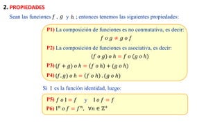 Sean las funciones , y ; entonces tenemos las siguientes propiedades:
𝑓 𝑔 ℎ
P1)
𝑓 𝑜 𝑔 ≠ 𝑔 𝑜 𝑓
La composición de funciones es no conmutativa, es decir:
P2)
(𝑓 𝑜 𝑔) 𝑜 ℎ = 𝑓 𝑜 (𝑔 𝑜 ℎ)
La composición de funciones es asociativa, es decir:
P3) (𝑓 + 𝑔) 𝑜 ℎ = 𝑓 𝑜 ℎ + (𝑔 𝑜 ℎ)
P4) (𝑓. 𝑔) 𝑜 ℎ = 𝑓 𝑜 ℎ . (𝑔 𝑜 ℎ)
Si es la función identidad, luego:
I
P5) 𝑓 𝑜 I = 𝑓 y I 𝑜 𝑓 = 𝑓
P6) I𝑛 𝑜 𝑓 = 𝑓𝑛, ∀𝑛 ∈ ℤ+
2. PROPIEDADES
 