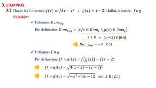 Solución:
Dadas las funciones: y
3.2 𝑓 𝑥 = 4𝑥 − 𝑥2 𝑔 𝑥 = 𝑥 − 2. Hallar, si existe, 𝑓 o g
Hallamos 𝐷𝑜𝑚𝑓𝑜𝑔
✓
Por definición: 𝐷𝑜𝑚𝑓𝑜𝑔 = 𝑥/𝑥 ∈ 𝐷𝑜𝑚𝑔 ∧ 𝑔(𝑥) ∈ 𝐷𝑜𝑚𝑓
𝑥 ∈ ℝ (𝑥 − 2) ∈ [0,4]
𝑥 ∈ [2,6]
∧
𝐷𝑜𝑚𝑓𝑜𝑔 =
Hallamos 𝑓 𝑜 𝑔
✓
Por definición: 𝑓 𝑜 𝑔 𝑥 = 𝑓 𝑔 𝑥 = 𝑓(𝑥 − 2)
𝑓 𝑜 𝑔 𝑥 = 4 𝑥 − 2 − (𝑥 − 2)2
𝑓 𝑜 𝑔 𝑥 = −𝑥2 + 8𝑥 − 12 𝑐𝑜𝑛 𝑥 ∈ [2,6]
3. EJEMPLOS
 