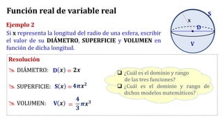 Ejemplo 2
Si x representa la longitud del radio de una esfera, escribir
el valor de su DIÁMETRO, SUPERFICIE y VOLUMEN en
función de dicha longitud.
Resolución
 DIÁMETRO:
 SUPERFICIE:
 VOLUMEN:
❑ ¿Cuál es el dominio y rango
de las tres funciones?
❑ ¿Cuál es el dominio y rango de
dichos modelos matemáticos?
S
𝒙 = 𝟐𝒙
D
𝒙 =𝟒𝝅𝒙𝟐
V
𝒙 =
𝟒
𝟑
𝝅𝒙𝟑
Función real de variable real
x
D
S
V
 
