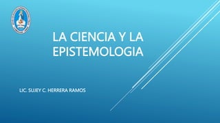 LA CIENCIA Y LA
EPISTEMOLOGIA
LIC. SUJEY C. HERRERA RAMOS
 
