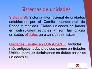 10
Sistemas de unidades
Sistema SI: Sistema internacional de unidades
establecido por el Comité Internacional de
Pesos y Medidas. Dichas unidades se basan
en definiciones estrictas y son las únicas
unidades oficiales para cantidades físicas.
Unidades usuales en EUA (USCU): Unidades
más antiguas todavía de uso común en Estados
Unidos, pero las definiciones se deben basar en
unidades SI.
 