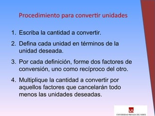 12
Procedimiento para convertir unidades
1. Escriba la cantidad a convertir.
2. Defina cada unidad en términos de la
unidad deseada.
3. Por cada definición, forme dos factores de
conversión, uno como recíproco del otro.
4. Multiplique la cantidad a convertir por
aquellos factores que cancelarán todo
menos las unidades deseadas.
 