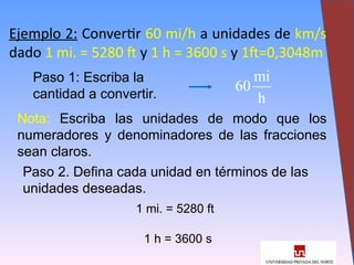 15
Ejemplo 2: Convertir 60 mi/h a unidades de km/s
dado 1 mi. = 5280 ft y 1 h = 3600 s y 1ft=0,3048m
Paso 1: Escriba la
cantidad a convertir.
Nota: Escriba las unidades de modo que los
numeradores y denominadores de las fracciones
sean claros.
Paso 2. Defina cada unidad en términos de las
unidades deseadas.
1 mi. = 5280 ft
1 h = 3600 s
mi
60
h
 