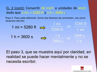 16
Ej. 2 (cont): Convertir 60 mi/h a unidades de km/s
dado que 1 mi. = 5280 ft y 1 h = 3600 s.
Paso 3. Para cada definición, forme dos factores de conversión, uno como
recíproco del otro.
1 mi = 5280 ft
1 h = 3600 s
1 mi 5280 ft
or
5280 ft 1 mi
1 h 3600 s
or
3600 s 1 h
El paso 3, que se muestra aquí por claridad, en
realidad se puede hacer mentalmente y no se
necesita escribir.
 