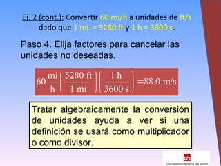 17
Ej. 2 (cont.): Convertir 60 mi/h a unidades de ft/s
dado que 1 mi. = 5280 ft y 1 h = 3600 s.
Paso 4. Elija factores para cancelar las
unidades no deseadas.
mi 5280 ft 1 h
60 88.0 m/s
h 1 mi 3600 s
  

  
  
Tratar algebraicamente la conversión
de unidades ayuda a ver si una
definición se usará como multiplicador
o como divisor.
 