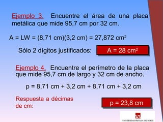 21
Ejemplo 3. Encuentre el área de una placa
metálica que mide 95,7 cm por 32 cm.
A = LW = (8,71 cm)(3,2 cm) = 27,872 cm2
Sólo 2 dígitos justificados: A = 28 cm2
Ejemplo 4. Encuentre el perímetro de la placa
que mide 95,7 cm de largo y 32 cm de ancho.
p = 8,71 cm + 3,2 cm + 8,71 cm + 3,2 cm
Respuesta a décimas
de cm: p = 23,8 cm
 