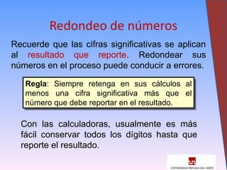 22
Redondeo de números
Recuerde que las cifras significativas se aplican
al resultado que reporte. Redondear sus
números en el proceso puede conducir a errores.
Regla: Siempre retenga en sus cálculos al
menos una cifra significativa más que el
número que debe reportar en el resultado.
Con las calculadoras, usualmente es más
fácil conservar todos los dígitos hasta que
reporte el resultado.
 