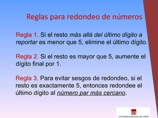 23
Reglas para redondeo de números
Regla 1. Si el resto más allá del último dígito a
reportar es menor que 5, elimine el último dígito.
Regla 2. Si el resto es mayor que 5, aumente el
dígito final por 1.
Regla 3. Para evitar sesgos de redondeo, si el
resto es exactamente 5, entonces redondee el
último dígito al número par más cercano.
 