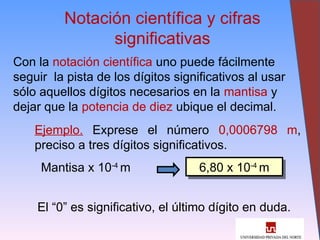 28
Notación científica y cifras
significativas
Con la notación científica uno puede fácilmente
seguir la pista de los dígitos significativos al usar
sólo aquellos dígitos necesarios en la mantisa y
dejar que la potencia de diez ubique el decimal.
Ejemplo. Exprese el número 0,0006798 m,
preciso a tres dígitos significativos.
Mantisa x 10-4
m 6,80 x 10-4
m
El “0” es significativo, el último dígito en duda.
 