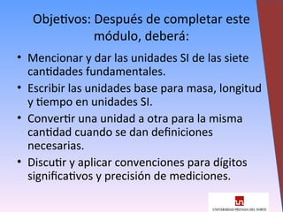 Objetivos: Después de completar este
módulo, deberá:
• Mencionar y dar las unidades SI de las siete
cantidades fundamentales.
• Escribir las unidades base para masa, longitud
y tiempo en unidades SI.
• Convertir una unidad a otra para la misma
cantidad cuando se dan definiciones
necesarias.
• Discutir y aplicar convenciones para dígitos
significativos y precisión de mediciones.
3
 