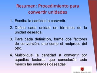 31
Resumen: Procedimiento para
convertir unidades
1. Escriba la cantidad a convertir.
2. Defina cada unidad en términos de la
unidad deseada.
3. Para cada definición, forme dos factores
de conversión, uno como el recíproco del
otro.
4. Multiplique la cantidad a convertir por
aquellos factores que cancelarán todo
menos las unidades deseadas.
 