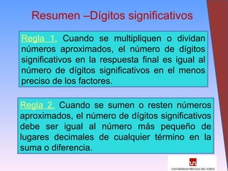 32
Resumen –Dígitos significativos
Regla 1. Cuando se multipliquen o dividan
números aproximados, el número de dígitos
significativos en la respuesta final es igual al
número de dígitos significativos en el menos
preciso de los factores.
Regla 2. Cuando se sumen o resten números
aproximados, el número de dígitos significativos
debe ser igual al número más pequeño de
lugares decimales de cualquier término en la
suma o diferencia.
 