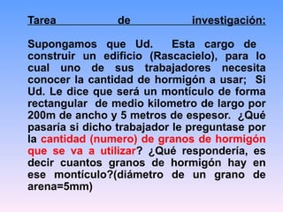 Tarea de investigación:
Supongamos que Ud. Esta cargo de
construir un edificio (Rascacielo), para lo
cual uno de sus trabajadores necesita
conocer la cantidad de hormigón a usar; Si
Ud. Le dice que será un montículo de forma
rectangular de medio kilometro de largo por
200m de ancho y 5 metros de espesor. ¿Qué
pasaría si dicho trabajador le preguntase por
la cantidad (numero) de granos de hormigón
que se va a utilizar? ¿Qué respondería, es
decir cuantos granos de hormigón hay en
ese montículo?(diámetro de un grano de
arena=5mm)
 
