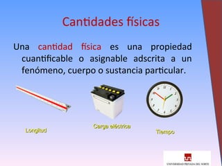 Cantidades físicas
Una cantidad física es una propiedad
cuantificable o asignable adscrita a un
fenómeno, cuerpo o sustancia particular.
4
Longitud
Longitud
Carga eléctrica
Carga eléctrica
Tiempo
Tiempo
 