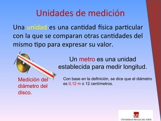 Una unidad es una cantidad física particular
con la que se comparan otras cantidades del
mismo tipo para expresar su valor.
5
Unidades de medición
Medición del
diámetro del
disco.
Un metro es una unidad
establecida para medir longitud.
Con base en la definición, se dice que el diámetro
es 0,12 m o 12 centímetros.
 