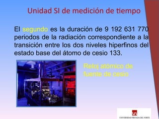 8
Unidad SI de medición de tiempo
El segundo es la duración de 9 192 631 770
periodos de la radiación correspondiente a la
transición entre los dos niveles hiperfinos del
estado base del átomo de cesio 133.
Reloj atómico de
fuente de cesio
 