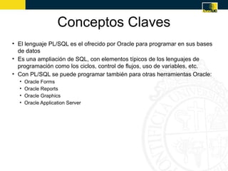 Conceptos Claves
• El lenguaje PL/SQL es el ofrecido por Oracle para programar en sus bases
  de datos
• Es una ampliación de SQL, con elementos típicos de los lenguajes de
  programación como los ciclos, control de flujos, uso de variables, etc.
• Con PL/SQL se puede programar también para otras herramientas Oracle:
  •   Oracle Forms
  •   Oracle Reports
  •   Oracle Graphics
  •   Oracle Application Server
 