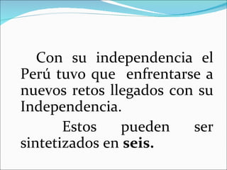 Con su independencia el
Perú tuvo que enfrentarse a
nuevos retos llegados con su
Independencia.
       Estos   pueden    ser
sintetizados en seis.
 