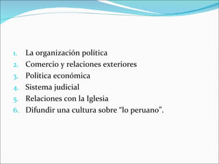 1.   La organización política
2.   Comercio y relaciones exteriores
3.   Política económica
4.   Sistema judicial
5.   Relaciones con la Iglesia
6.   Difundir una cultura sobre “lo peruano”.
 