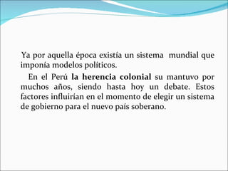 Ya por aquella época existía un sistema mundial que
imponía modelos políticos.
  En el Perú la herencia colonial su mantuvo por
muchos años, siendo hasta hoy un debate. Estos
factores influirían en el momento de elegir un sistema
de gobierno para el nuevo país soberano.
 