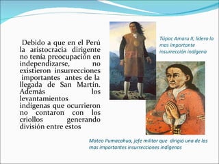 Túpac Amaru II, lidero la
 Debido a que en el Perú                            mas importante
la aristocracia dirigente                           insurrección indígena
no tenía preocupación en
independizarse,        no
existieron insurrecciones
 importantes antes de la
llegada de San Martín.
Además                 los
levantamientos
indígenas que ocurrieron
no contaron con los
criollos        generando
división entre estos
                      Mateo Pumacahua, jefe militar que dirigió una de las
                      mas importantes insurrecciones indígenas
 