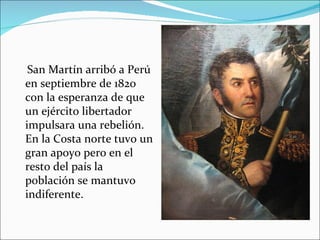 San Martín arribó a Perú
en septiembre de 1820
con la esperanza de que
un ejército libertador
impulsara una rebelión.
En la Costa norte tuvo un
gran apoyo pero en el
resto del país la
población se mantuvo
indiferente.
 