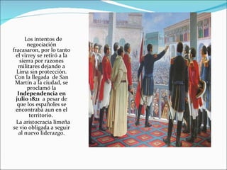 Los intentos de
       negociación
fracasaron, por lo tanto
  el virrey se retiró a la
    sierra por razones
   militares dejando a
  Lima sin protección.
 Con la llegada de San
 Martín a la ciudad, se
        proclamó la
   Independencia en
  julio 1821 a pesar de
   que los españoles se
  encontraba aun en el
         territorio.
  La aristocracia limeña
se vio obligada a seguir
   al nuevo liderazgo.
 