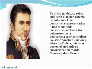 Se inicio un debate sobre
             cual sería el mejor sistema
             de gobierno. Una
             democracia representativa
             o una monarquía
             constitucional. Entre los
             defensores de la
             democracia se encontraban
             Faustino Sánchez Carrión y
             Pérez de Tudela, mientras
             que en el otro lado se
             encontraban Bernardo
             Monteagudo y Moreno



Monteagudo
 