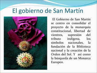 El gobierno de San Martín
              El Gobierno de San Martín
             se centro en consolidar el
             proyecto de la monarquía
             constitucional, libertad de
             vientres, supresión del
             tributo    indígena,     los
             símbolos nacionales, la
             fundación de la Biblioteca
             nacional y la creación de la
             Orden del Sol. Y así como
             la búsqueda de un Monarca
             Europeo.
 