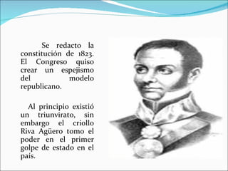 Se redacto la
constitución de 1823.
El Congreso quiso
crear un espejismo
del           modelo
republicano.

  Al principio existió
un triunvirato, sin
embargo el criollo
Riva Agüero tomo el
poder en el primer
golpe de estado en el
país.
 