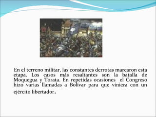 En el terreno militar, las constantes derrotas marcaron esta
etapa. Los casos más resaltantes son la batalla de
Moquegua y Torata. En repetidas ocasiones el Congreso
hizo varias llamadas a Bolívar para que viniera con un
ejército libertador.
 