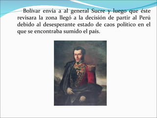 Bolívar envía a al general Sucre y luego que éste
revisara la zona llegó a la decisión de partir al Perú
debido al desesperante estado de caos político en el
que se encontraba sumido el país.
 
